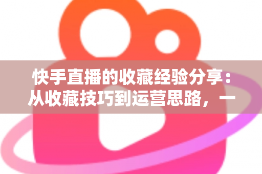 快手直播的收藏经验分享:从收藏技巧到运营思路,一篇讲透快手收藏功能 快手直播的收藏经验分享:从收藏技巧到运营思路,一篇讲透快手收藏功能