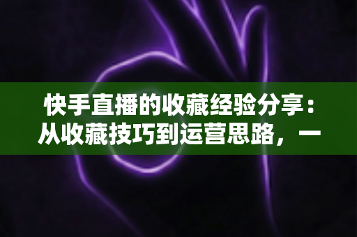 快手直播的收藏经验分享:从收藏技巧到运营思路,一篇讲透快手收藏功能 快手直播的收藏经验分享:从收藏技巧到运营思路,一篇讲透快手收藏功能