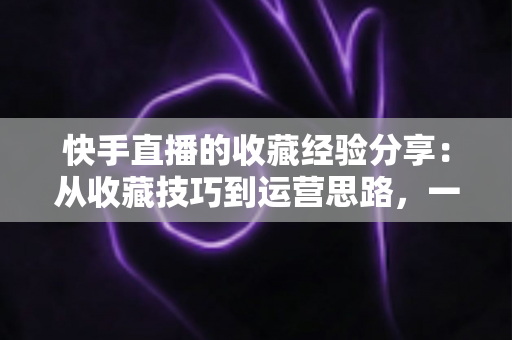 快手直播的收藏经验分享：从收藏技巧到运营思路，一篇讲透快手收藏功能