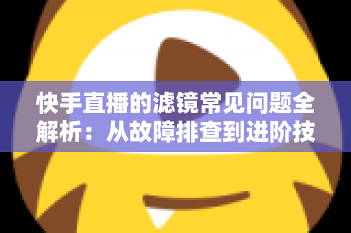 快手直播的滤镜常见问题全解析：从故障排查到进阶技巧的实用指南
