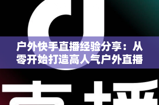 户外快手直播经验分享：从零开始打造高人气户外直播间的完整指南