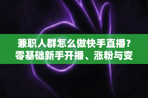 兼职人群怎么做快手直播？零基础新手开播、涨粉与变现全攻略