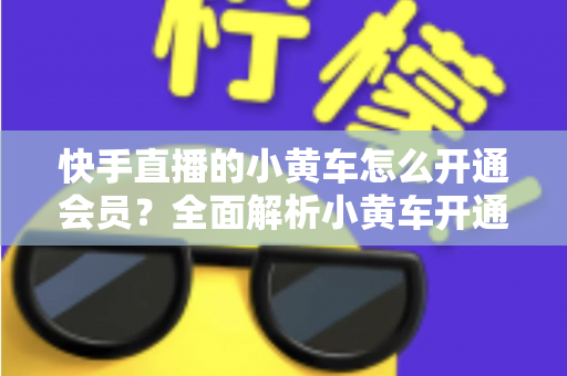 快手直播的小黄车怎么开通会员?全面解析小黄车开通条件、流程与避坑指南 快手直播的小黄车怎么开通会员?全面解析小黄车开通条件、流程与避坑指南