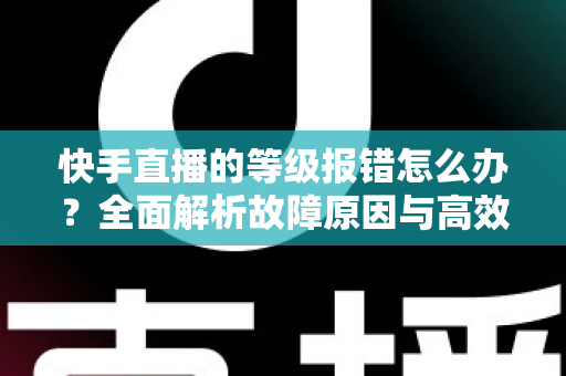 快手直播的等级报错怎么办？全面解析故障原因与高效修复方案，助您快速恢复正常直播体验