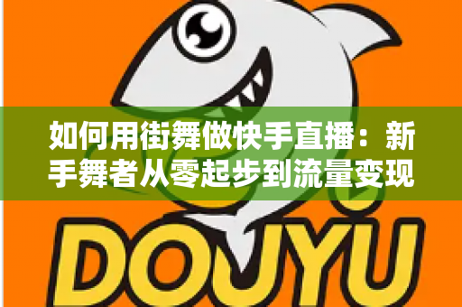 如何用街舞做快手直播:新手舞者从零起步到流量变现的实战全攻略 如何用街舞做快手直播:新手舞者从零起步到流量变现的实战全攻略