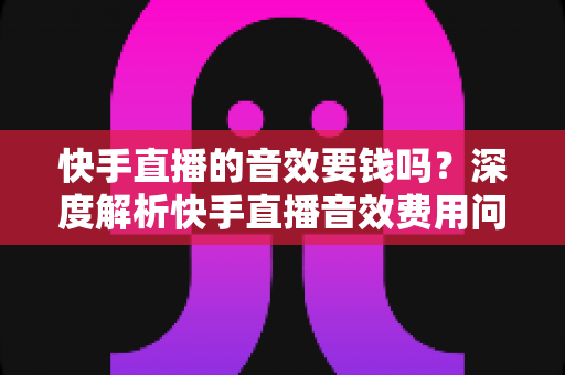 快手直播的音效要钱吗？深度解析快手直播音效费用问题与实用使用指南