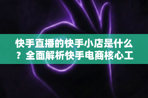 快手直播的快手小店是什么?全面解析快手电商核心工具与开店运营指南 快手直播的快手小店是什么?全面解析快手电商核心工具与开店运营指南