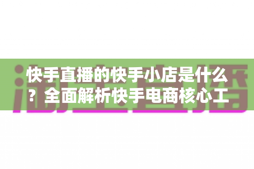 快手直播的快手小店是什么?全面解析快手电商核心工具与开店运营指南 快手直播的快手小店是什么?全面解析快手电商核心工具与开店运营指南