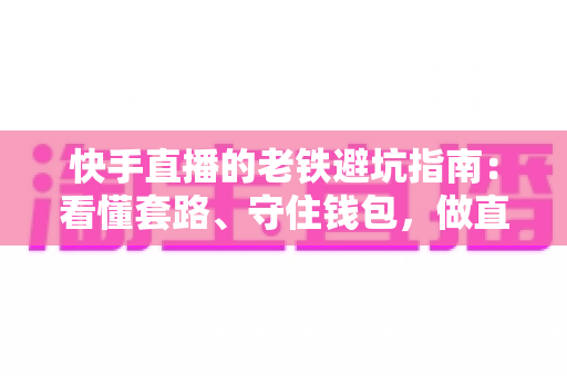 快手直播的老铁避坑指南：看懂套路、守住钱包，做直播间里最清醒的老铁