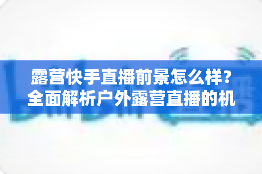 露营快手直播前景怎么样？全面解析户外露营直播的机遇、挑战与未来发展趋势