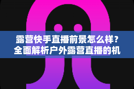露营快手直播前景怎么样？全面解析户外露营直播的机遇、挑战与未来发展趋势