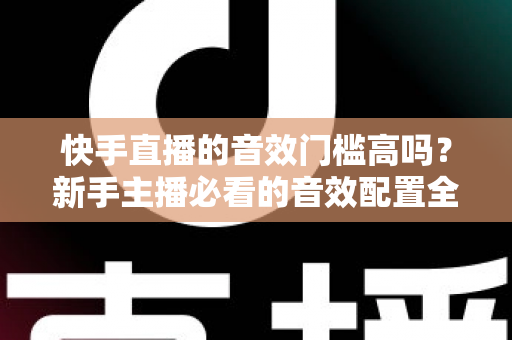 快手直播的音效门槛高吗?新手主播必看的音效配置全攻略 快手直播的音效门槛高吗?新手主播必看的音效配置全攻略