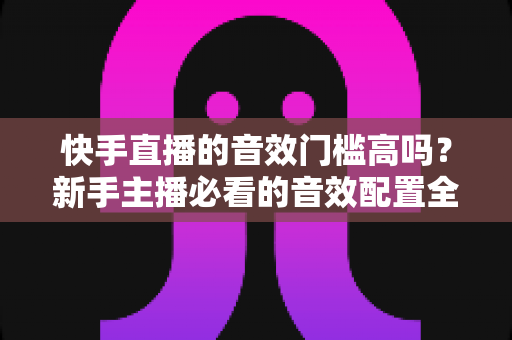 快手直播的音效门槛高吗？新手主播必看的音效配置全攻略