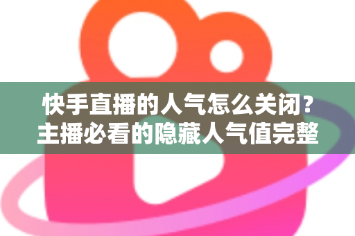 快手直播的人气怎么关闭?主播必看的隐藏人气值完整操作指南 快手直播的人气怎么关闭?主播必看的隐藏人气值完整操作指南
