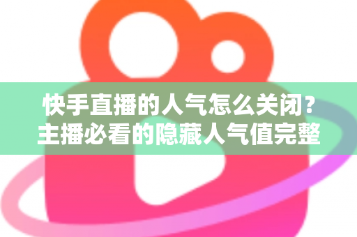 快手直播的人气怎么关闭？主播必看的隐藏人气值完整操作指南