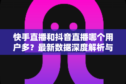 快手直播和抖音直播哪个用户多?最新数据深度解析与平台选择全指南 快手直播和抖音直播哪个用户多?最新数据深度解析与平台选择全指南