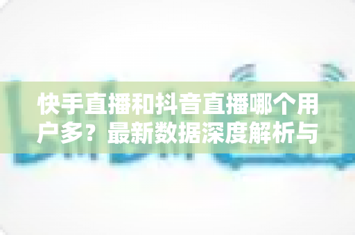 快手直播和抖音直播哪个用户多？最新数据深度解析与平台选择全指南