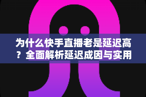 为什么快手直播老是延迟高?全面解析延迟成因与实用优化方案大全 为什么快手直播老是延迟高?全面解析延迟成因与实用优化方案大全