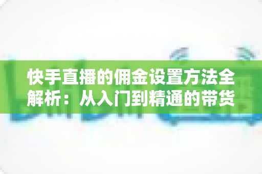 快手直播的佣金设置方法全解析：从入门到精通的带货分佣实战指南