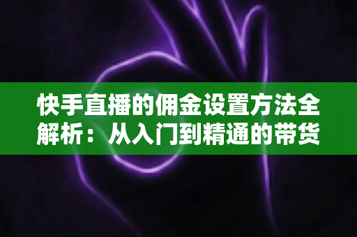快手直播的佣金设置方法全解析：从入门到精通的带货分佣实战指南