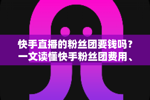 快手直播的粉丝团要钱吗？一文读懂快手粉丝团费用、加入方法与粉丝权益全解析