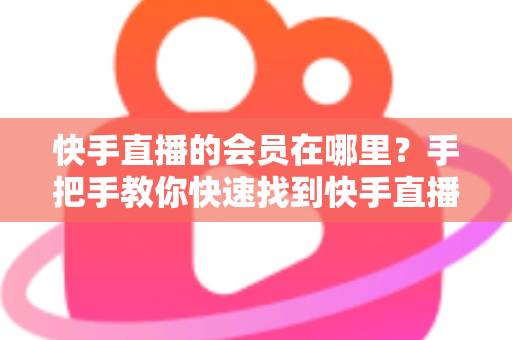 快手直播的会员在哪里?手把手教你快速找到快手直播会员入口的完整指南 快手直播的会员在哪里?手把手教你快速找到快手直播会员入口的完整指南