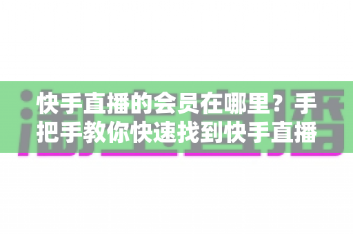 快手直播的会员在哪里？手把手教你快速找到快手直播会员入口的完整指南