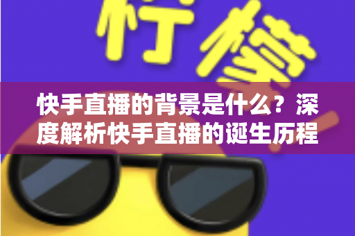 快手直播的背景是什么？深度解析快手直播的诞生历程与行业发展脉络