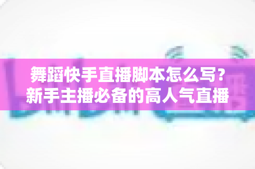 舞蹈快手直播脚本怎么写?新手主播必备的高人气直播全流程指南 舞蹈快手直播脚本怎么写?新手主播必备的高人气直播全流程指南
