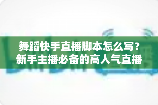 舞蹈快手直播脚本怎么写？新手主播必备的高人气直播全流程指南