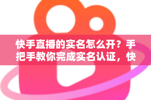 快手直播的实名怎么开？手把手教你完成实名认证，快速开启直播之旅