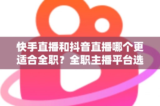 快手直播和抖音直播哪个更适合全职？全职主播平台选择深度解析与实用建议