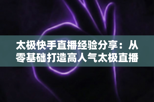 太极快手直播经验分享:从零基础打造高人气太极直播间的实战攻略 太极快手直播经验分享:从零基础打造高人气太极直播间的实战攻略