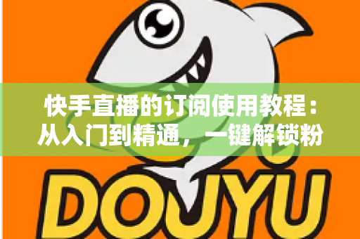 快手直播的订阅使用教程:从入门到精通,一键解锁粉丝专属权益的完整指南 快手直播的订阅使用教程:从入门到精通,一键解锁粉丝专属权益的完整指南