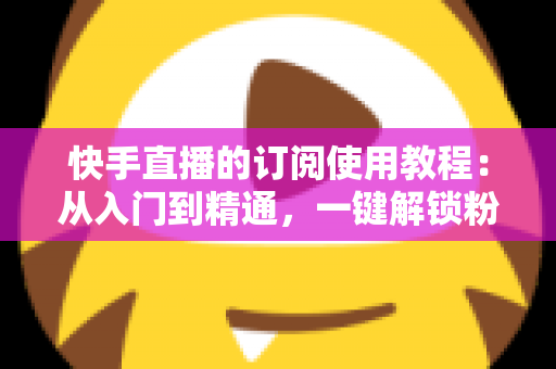 快手直播的订阅使用教程：从入门到精通，一键解锁粉丝专属权益的完整指南