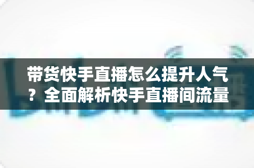 带货快手直播怎么提升人气？全面解析快手直播间流量增长实战技巧