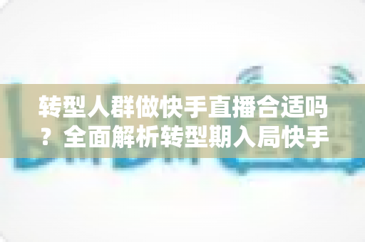 转型人群做快手直播合适吗？全面解析转型期入局快手直播的机遇、挑战与实操指南