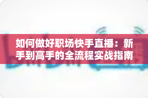 如何做好职场快手直播：新手到高手的全流程实战指南