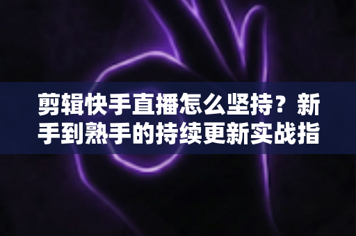 剪辑快手直播怎么坚持？新手到熟手的持续更新实战指南