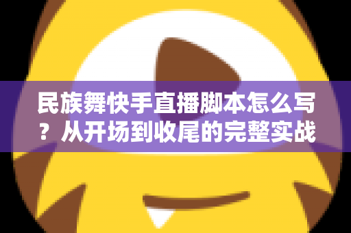 民族舞快手直播脚本怎么写？从开场到收尾的完整实战攻略