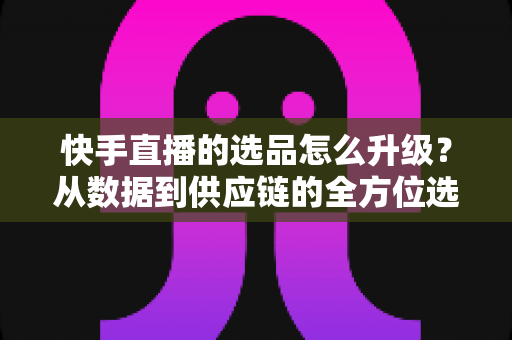 快手直播的选品怎么升级?从数据到供应链的全方位选品进阶指南 快手直播的选品怎么升级?从数据到供应链的全方位选品进阶指南