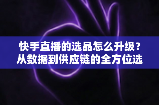 快手直播的选品怎么升级?从数据到供应链的全方位选品进阶指南 快手直播的选品怎么升级?从数据到供应链的全方位选品进阶指南