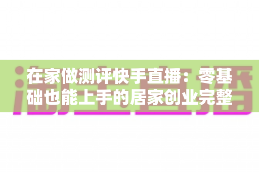 在家做测评快手直播：零基础也能上手的居家创业完整指南