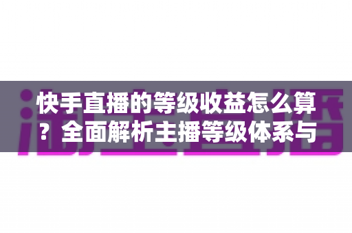 快手直播的等级收益怎么算？全面解析主播等级体系与收益计算规则，助你轻松提升直播收入