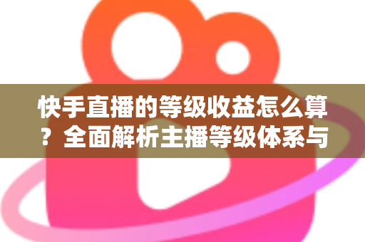 快手直播的等级收益怎么算？全面解析主播等级体系与收益计算规则，助你轻松提升直播收入