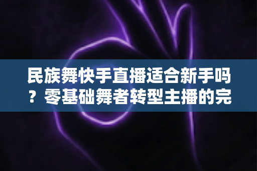 民族舞快手直播适合新手吗?零基础舞者转型主播的完整入门指南 民族舞快手直播适合新手吗?零基础舞者转型主播的完整入门指南
