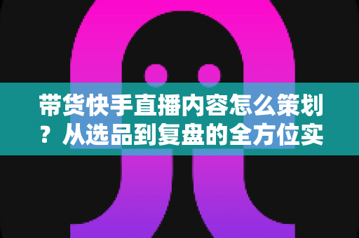 带货快手直播内容怎么策划？从选品到复盘的全方位实战指南