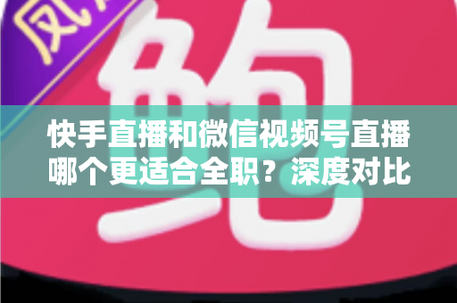 快手直播和微信视频号直播哪个更适合全职？深度对比分析帮你找到最优答案