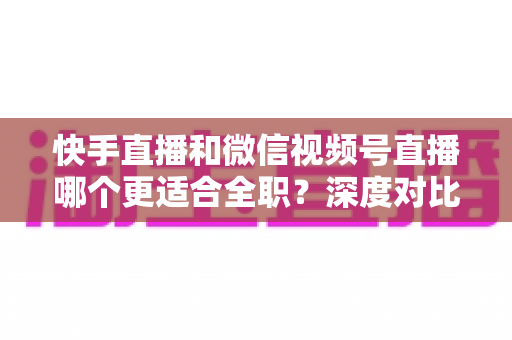 快手直播和微信视频号直播哪个更适合全职？深度对比分析帮你找到最优答案