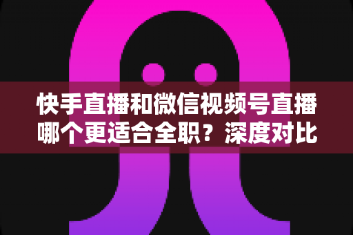 快手直播和微信视频号直播哪个更适合全职？深度对比分析帮你找到最优答案